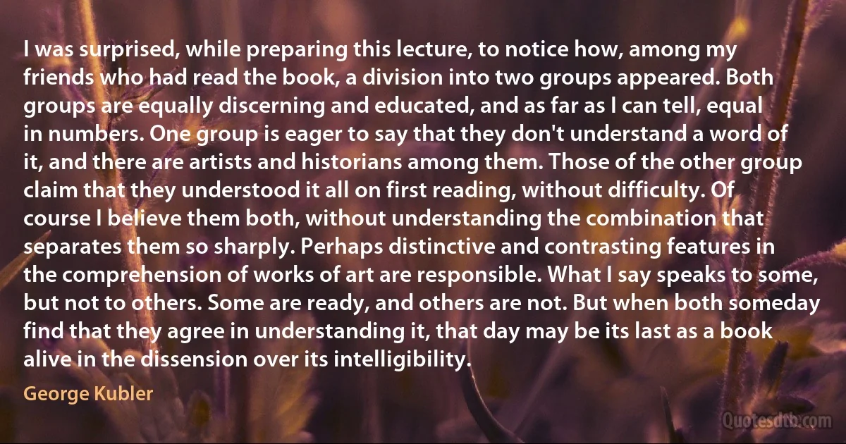 I was surprised, while preparing this lecture, to notice how, among my friends who had read the book, a division into two groups appeared. Both groups are equally discerning and educated, and as far as I can tell, equal in numbers. One group is eager to say that they don't understand a word of it, and there are artists and historians among them. Those of the other group claim that they understood it all on first reading, without difficulty. Of course I believe them both, without understanding the combination that separates them so sharply. Perhaps distinctive and contrasting features in the comprehension of works of art are responsible. What I say speaks to some, but not to others. Some are ready, and others are not. But when both someday find that they agree in understanding it, that day may be its last as a book alive in the dissension over its intelligibility. (George Kubler)