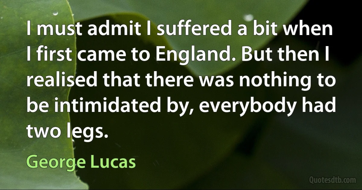 I must admit I suffered a bit when I first came to England. But then I realised that there was nothing to be intimidated by, everybody had two legs. (George Lucas)