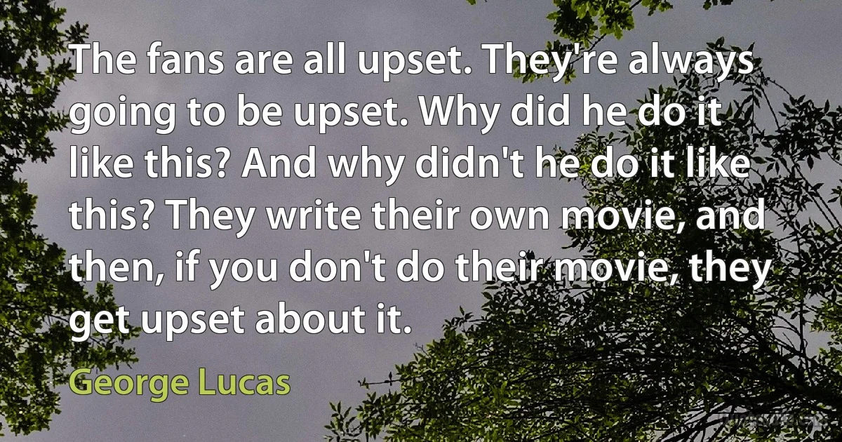 The fans are all upset. They're always going to be upset. Why did he do it like this? And why didn't he do it like this? They write their own movie, and then, if you don't do their movie, they get upset about it. (George Lucas)