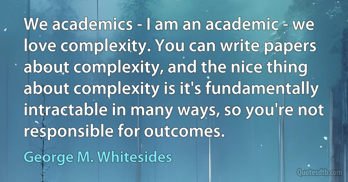 We academics - I am an academic - we love complexity. You can write papers about complexity, and the nice thing about complexity is it's fundamentally intractable in many ways, so you're not responsible for outcomes. (George M. Whitesides)