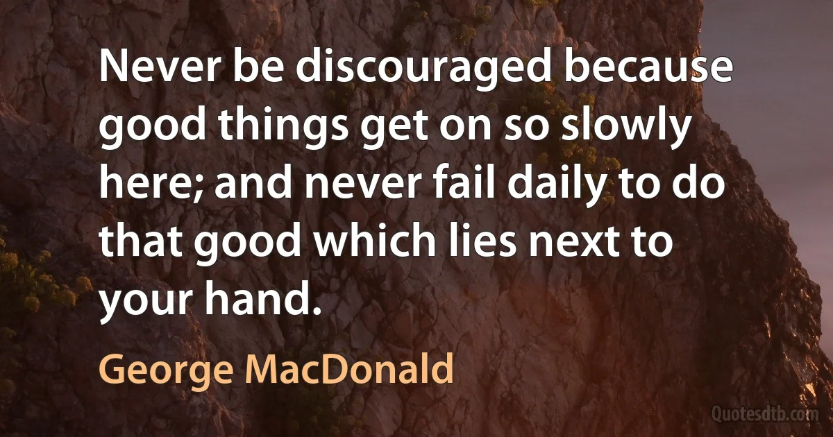 Never be discouraged because good things get on so slowly here; and never fail daily to do that good which lies next to your hand. (George MacDonald)