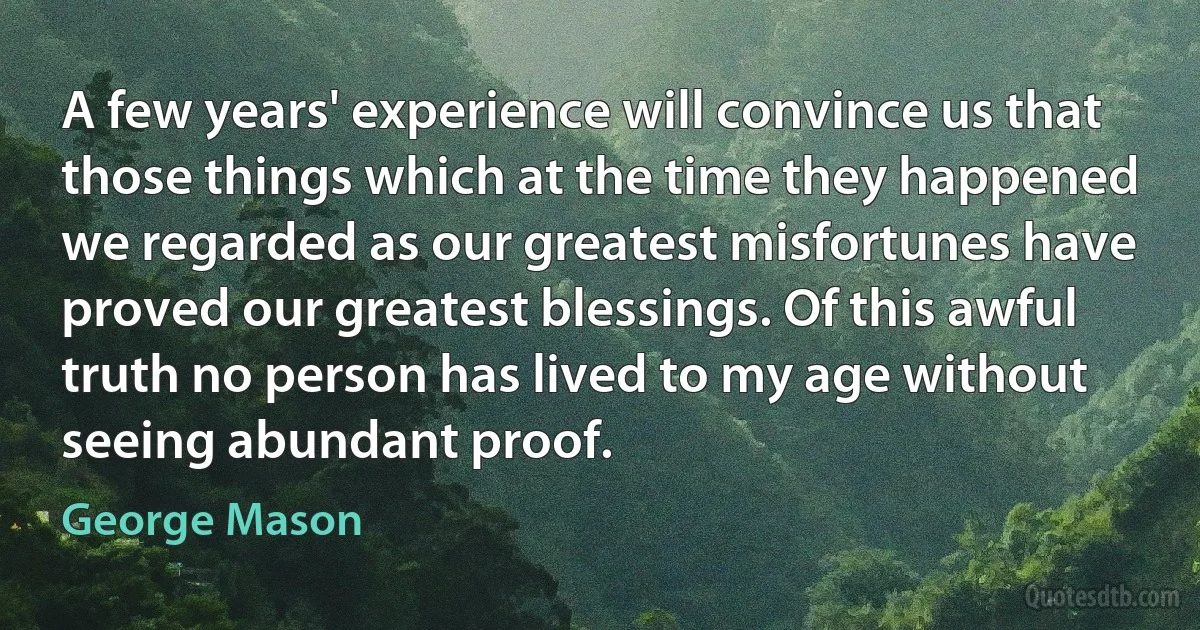 A few years' experience will convince us that those things which at the time they happened we regarded as our greatest misfortunes have proved our greatest blessings. Of this awful truth no person has lived to my age without seeing abundant proof. (George Mason)