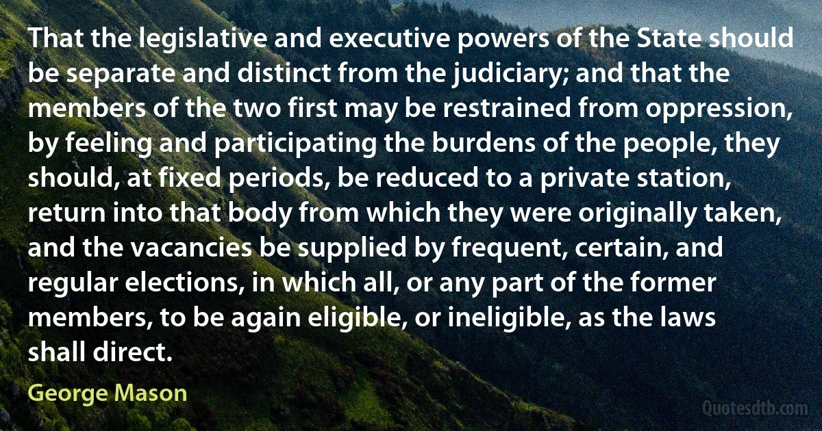 That the legislative and executive powers of the State should be separate and distinct from the judiciary; and that the members of the two first may be restrained from oppression, by feeling and participating the burdens of the people, they should, at fixed periods, be reduced to a private station, return into that body from which they were originally taken, and the vacancies be supplied by frequent, certain, and regular elections, in which all, or any part of the former members, to be again eligible, or ineligible, as the laws shall direct. (George Mason)