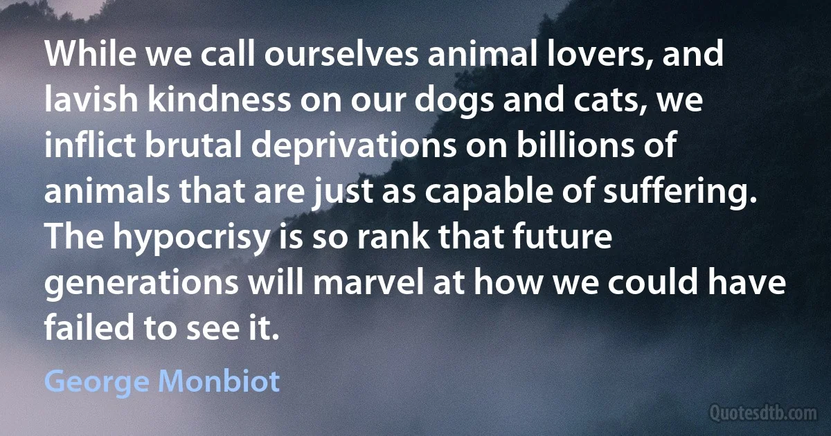 While we call ourselves animal lovers, and lavish kindness on our dogs and cats, we inflict brutal deprivations on billions of animals that are just as capable of suffering. The hypocrisy is so rank that future generations will marvel at how we could have failed to see it. (George Monbiot)