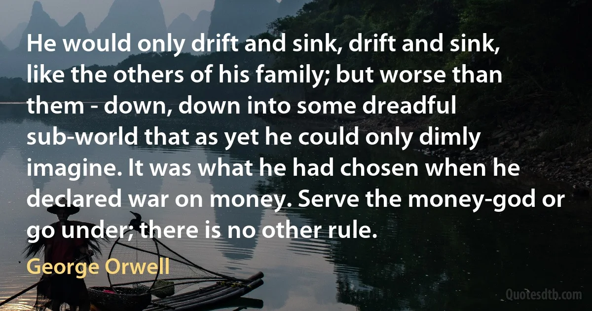 He would only drift and sink, drift and sink, like the others of his family; but worse than them - down, down into some dreadful sub-world that as yet he could only dimly imagine. It was what he had chosen when he declared war on money. Serve the money-god or go under; there is no other rule. (George Orwell)