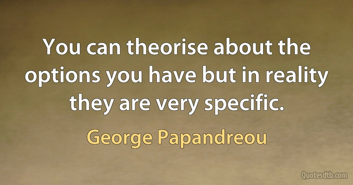 You can theorise about the options you have but in reality they are very specific. (George Papandreou)