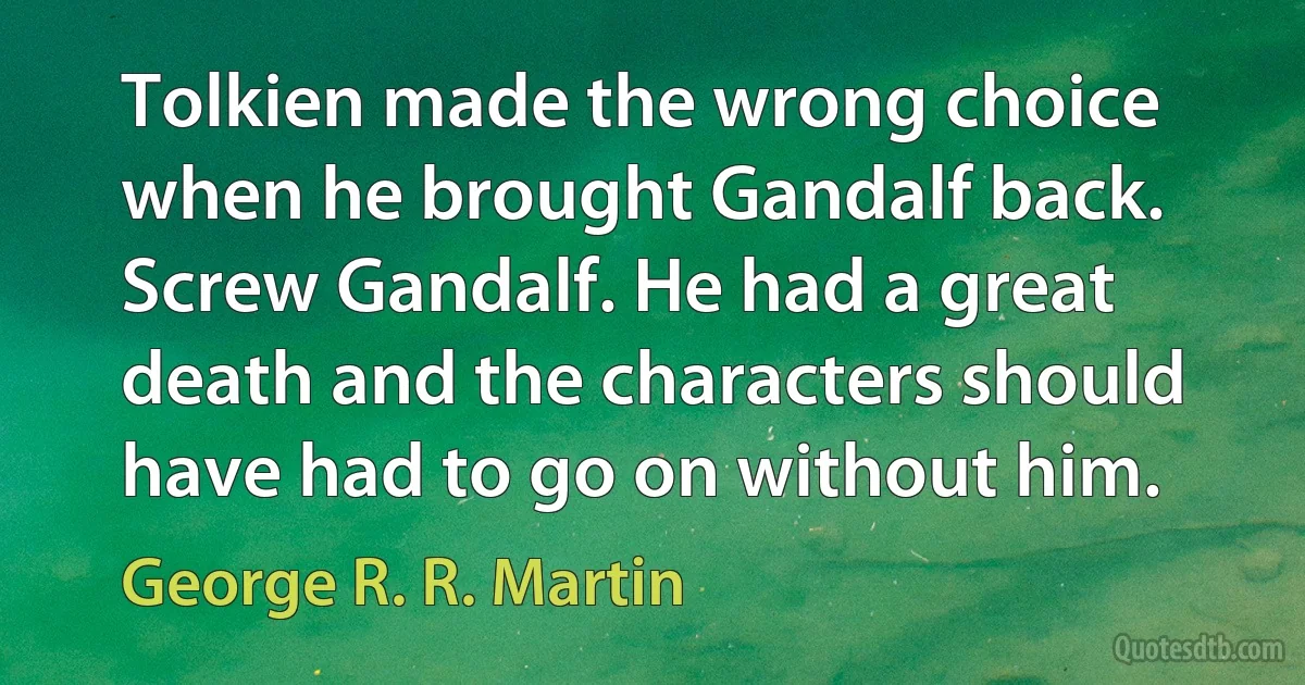 Tolkien made the wrong choice when he brought Gandalf back. Screw Gandalf. He had a great death and the characters should have had to go on without him. (George R. R. Martin)