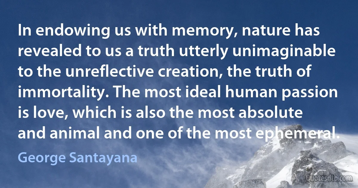 In endowing us with memory, nature has revealed to us a truth utterly unimaginable to the unreflective creation, the truth of immortality. The most ideal human passion is love, which is also the most absolute and animal and one of the most ephemeral. (George Santayana)