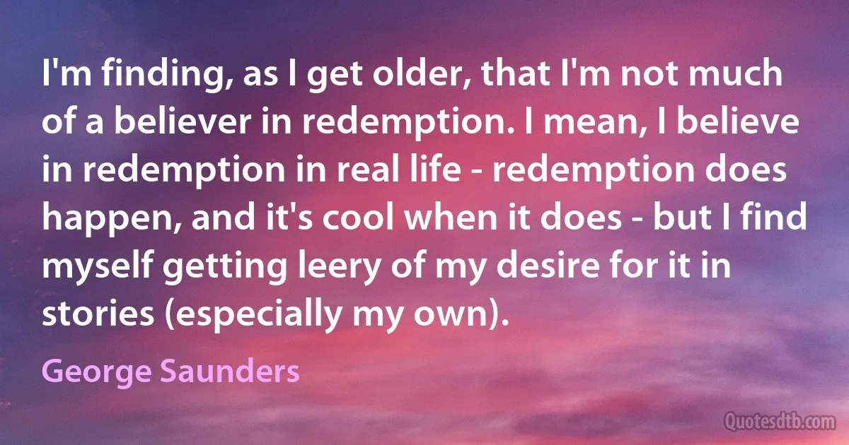 I'm finding, as I get older, that I'm not much of a believer in redemption. I mean, I believe in redemption in real life - redemption does happen, and it's cool when it does - but I find myself getting leery of my desire for it in stories (especially my own). (George Saunders)