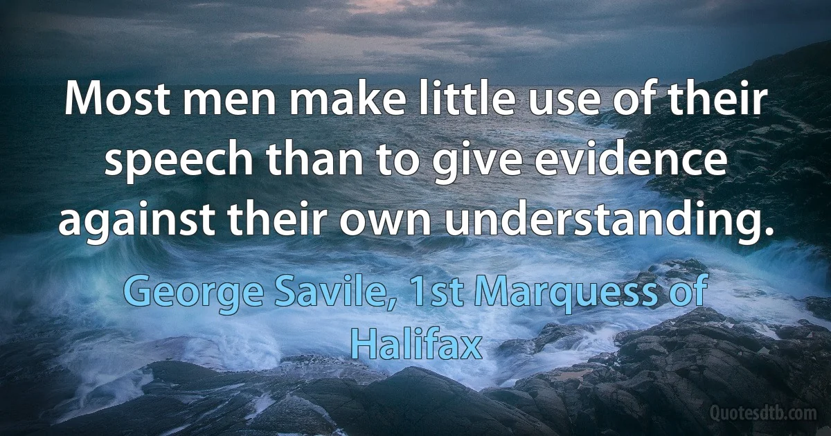 Most men make little use of their speech than to give evidence against their own understanding. (George Savile, 1st Marquess of Halifax)