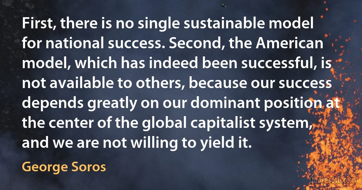 First, there is no single sustainable model for national success. Second, the American model, which has indeed been successful, is not available to others, because our success depends greatly on our dominant position at the center of the global capitalist system, and we are not willing to yield it. (George Soros)