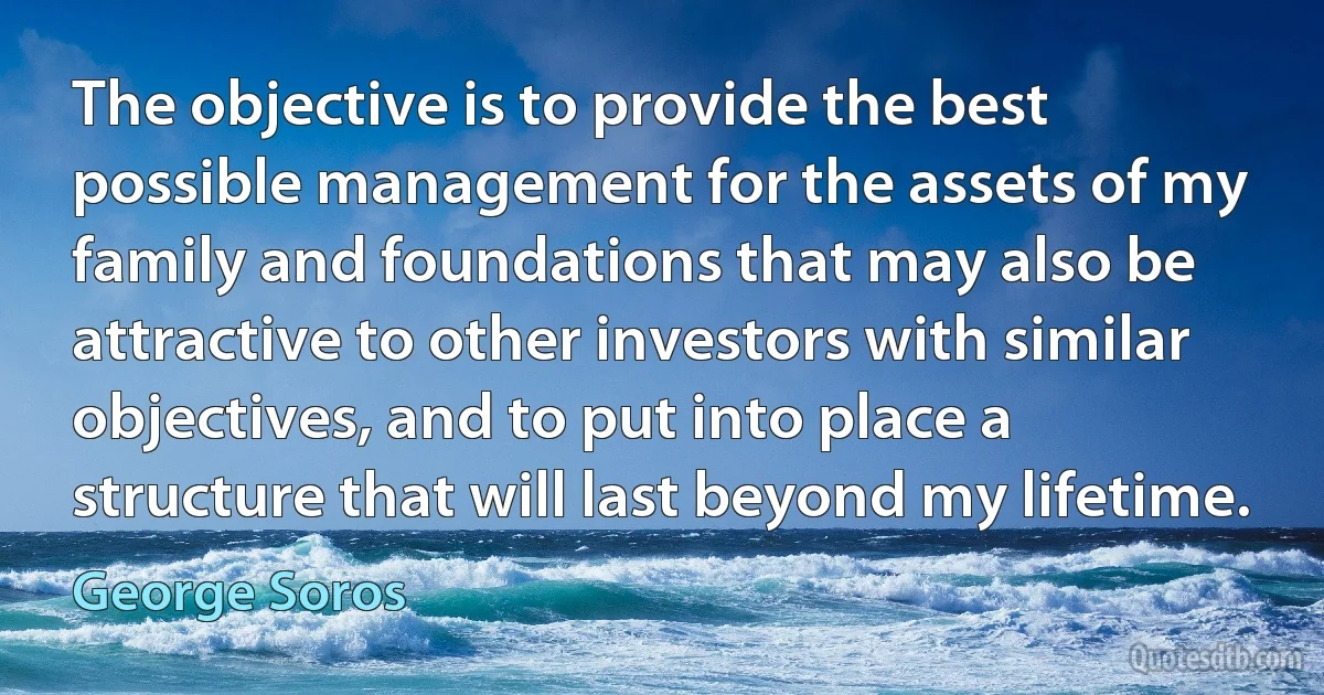 The objective is to provide the best possible management for the assets of my family and foundations that may also be attractive to other investors with similar objectives, and to put into place a structure that will last beyond my lifetime. (George Soros)