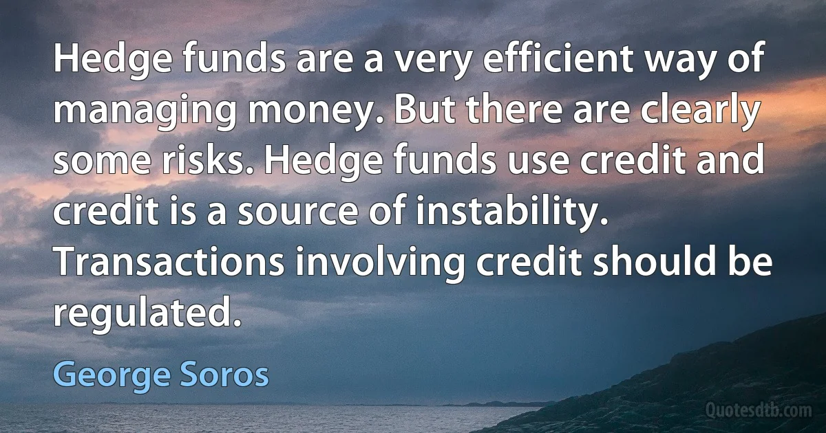 Hedge funds are a very efficient way of managing money. But there are clearly some risks. Hedge funds use credit and credit is a source of instability. Transactions involving credit should be regulated. (George Soros)