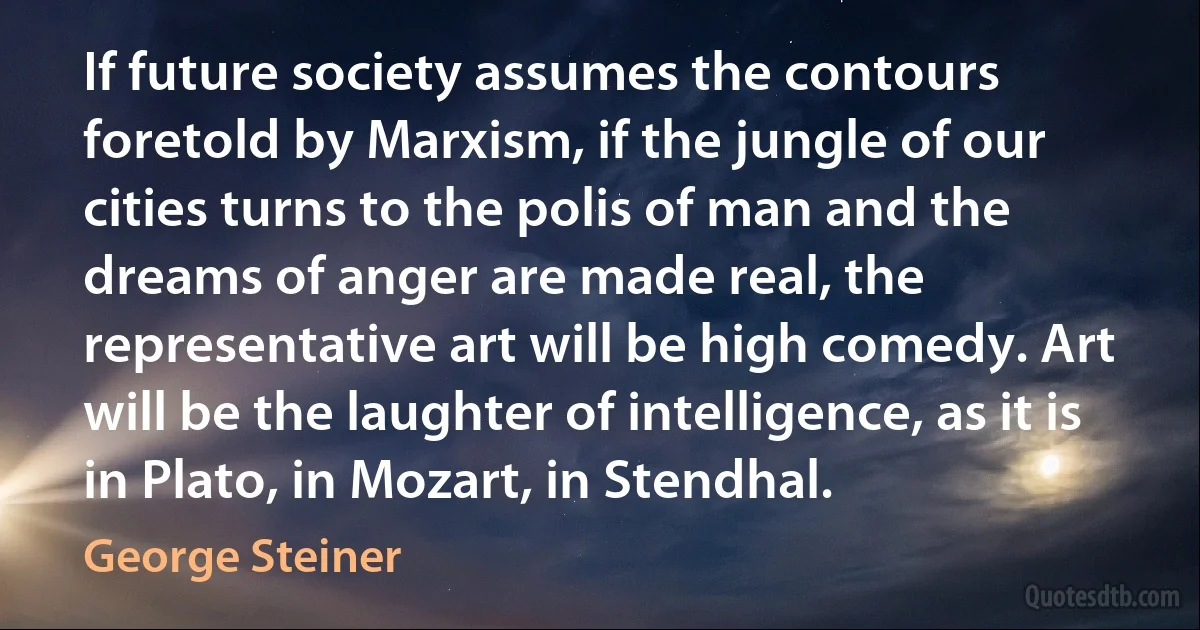 If future society assumes the contours foretold by Marxism, if the jungle of our cities turns to the polis of man and the dreams of anger are made real, the representative art will be high comedy. Art will be the laughter of intelligence, as it is in Plato, in Mozart, in Stendhal. (George Steiner)