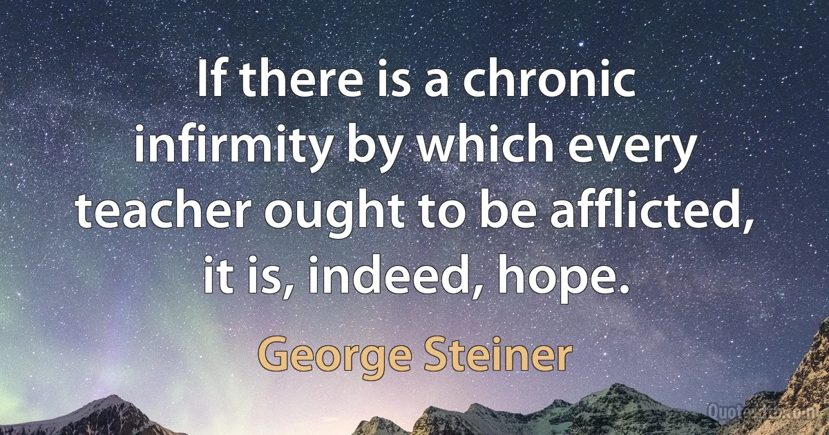 If there is a chronic infirmity by which every teacher ought to be afflicted, it is, indeed, hope. (George Steiner)