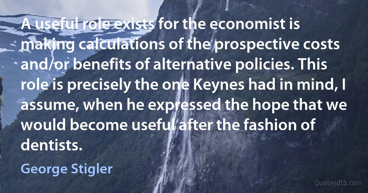 A useful role exists for the economist is making calculations of the prospective costs and/or benefits of alternative policies. This role is precisely the one Keynes had in mind, I assume, when he expressed the hope that we would become useful after the fashion of dentists. (George Stigler)