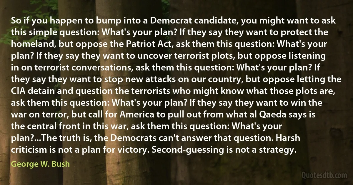 So if you happen to bump into a Democrat candidate, you might want to ask this simple question: What's your plan? If they say they want to protect the homeland, but oppose the Patriot Act, ask them this question: What's your plan? If they say they want to uncover terrorist plots, but oppose listening in on terrorist conversations, ask them this question: What's your plan? If they say they want to stop new attacks on our country, but oppose letting the CIA detain and question the terrorists who might know what those plots are, ask them this question: What's your plan? If they say they want to win the war on terror, but call for America to pull out from what al Qaeda says is the central front in this war, ask them this question: What's your plan?...The truth is, the Democrats can't answer that question. Harsh criticism is not a plan for victory. Second-guessing is not a strategy. (George W. Bush)