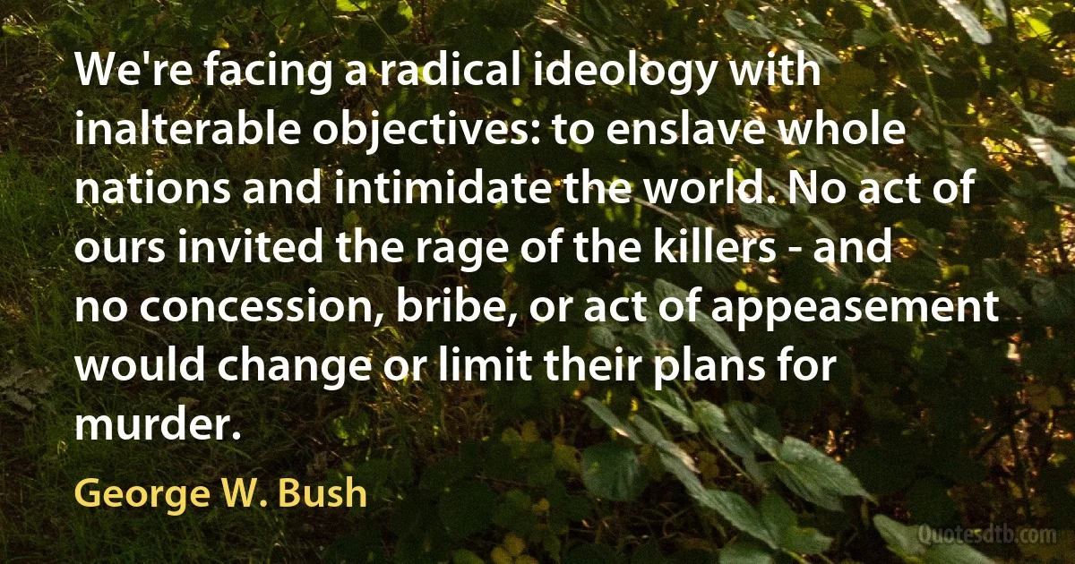 We're facing a radical ideology with inalterable objectives: to enslave whole nations and intimidate the world. No act of ours invited the rage of the killers - and no concession, bribe, or act of appeasement would change or limit their plans for murder. (George W. Bush)