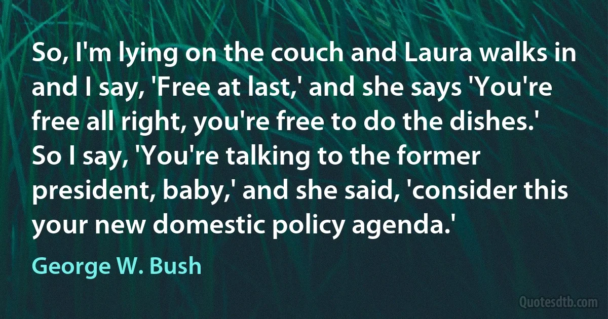 So, I'm lying on the couch and Laura walks in and I say, 'Free at last,' and she says 'You're free all right, you're free to do the dishes.' So I say, 'You're talking to the former president, baby,' and she said, 'consider this your new domestic policy agenda.' (George W. Bush)