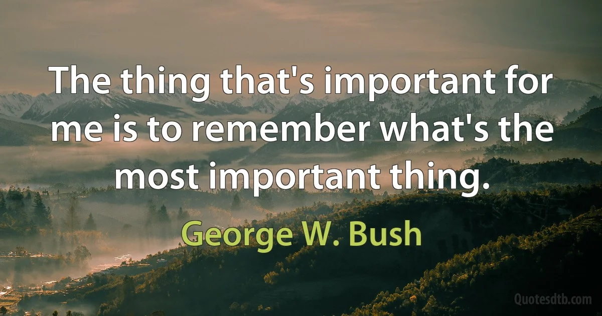 The thing that's important for me is to remember what's the most important thing. (George W. Bush)