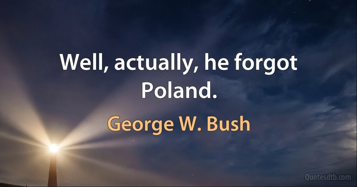 Well, actually, he forgot Poland. (George W. Bush)