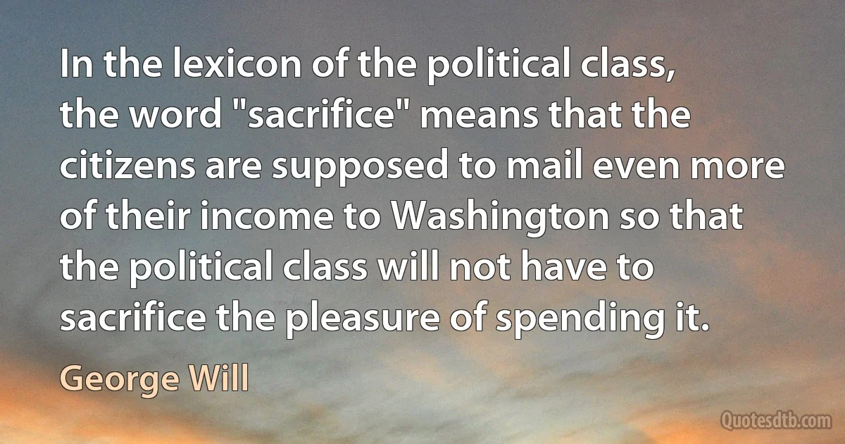 In the lexicon of the political class, the word "sacrifice" means that the citizens are supposed to mail even more of their income to Washington so that the political class will not have to sacrifice the pleasure of spending it. (George Will)