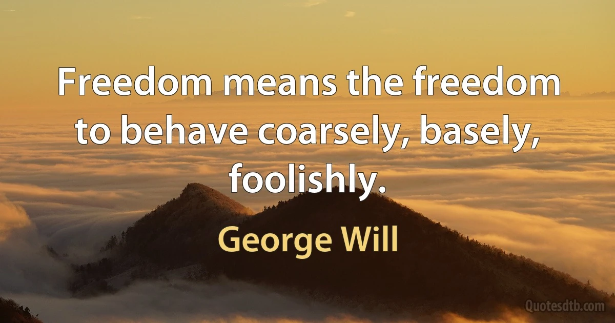 Freedom means the freedom to behave coarsely, basely, foolishly. (George Will)