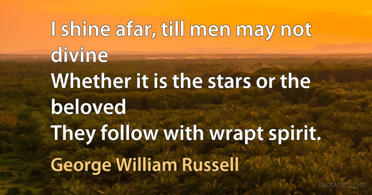 I shine afar, till men may not divine
Whether it is the stars or the beloved
They follow with wrapt spirit. (George William Russell)