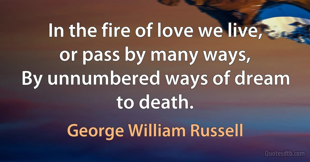 In the fire of love we live, or pass by many ways,
By unnumbered ways of dream to death. (George William Russell)