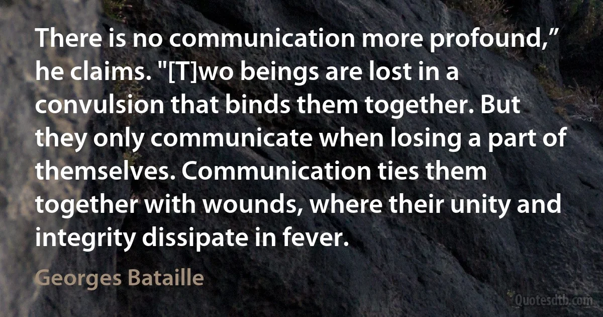 There is no communication more profound,” he claims. "[T]wo beings are lost in a convulsion that binds them together. But they only communicate when losing a part of themselves. Communication ties them together with wounds, where their unity and integrity dissipate in fever. (Georges Bataille)