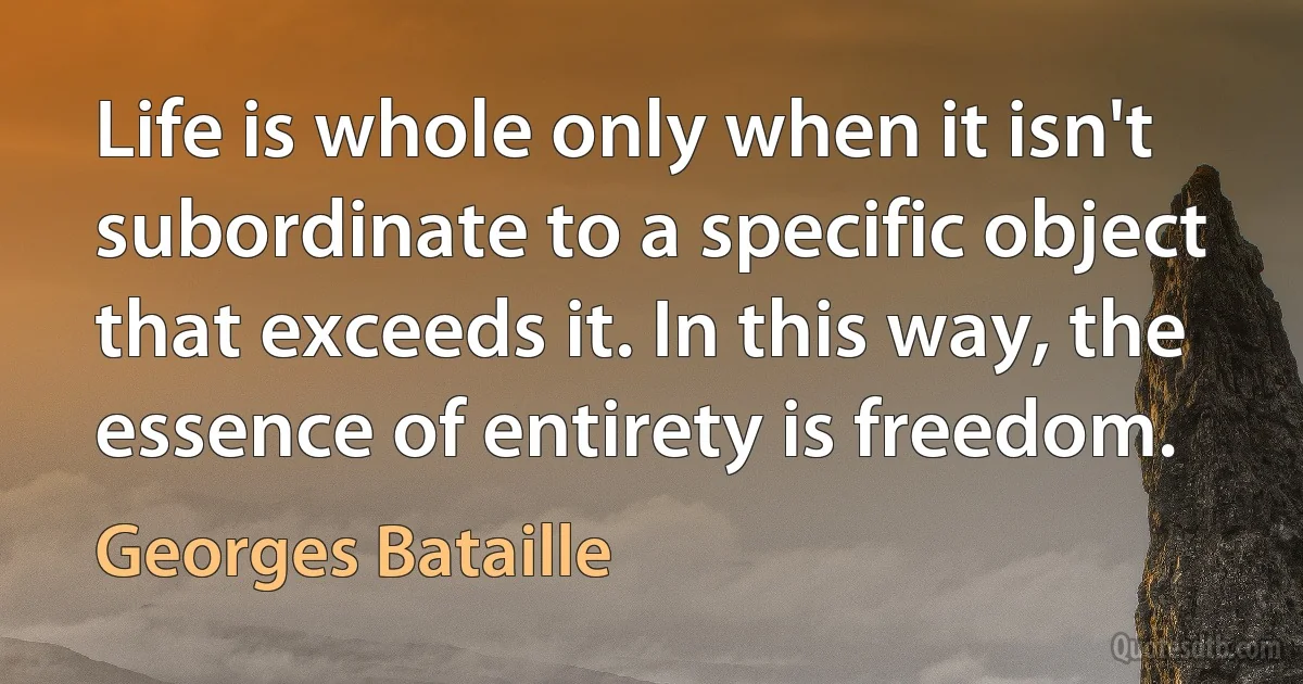 Life is whole only when it isn't subordinate to a specific object that exceeds it. In this way, the essence of entirety is freedom. (Georges Bataille)