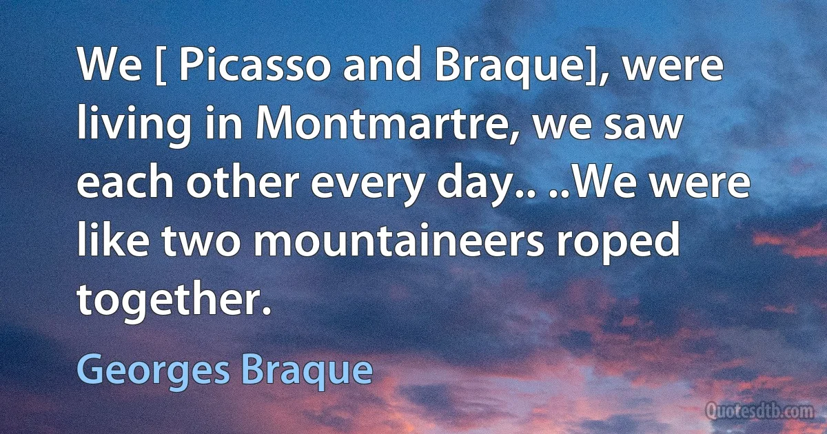 We [ Picasso and Braque], were living in Montmartre, we saw each other every day.. ..We were like two mountaineers roped together. (Georges Braque)