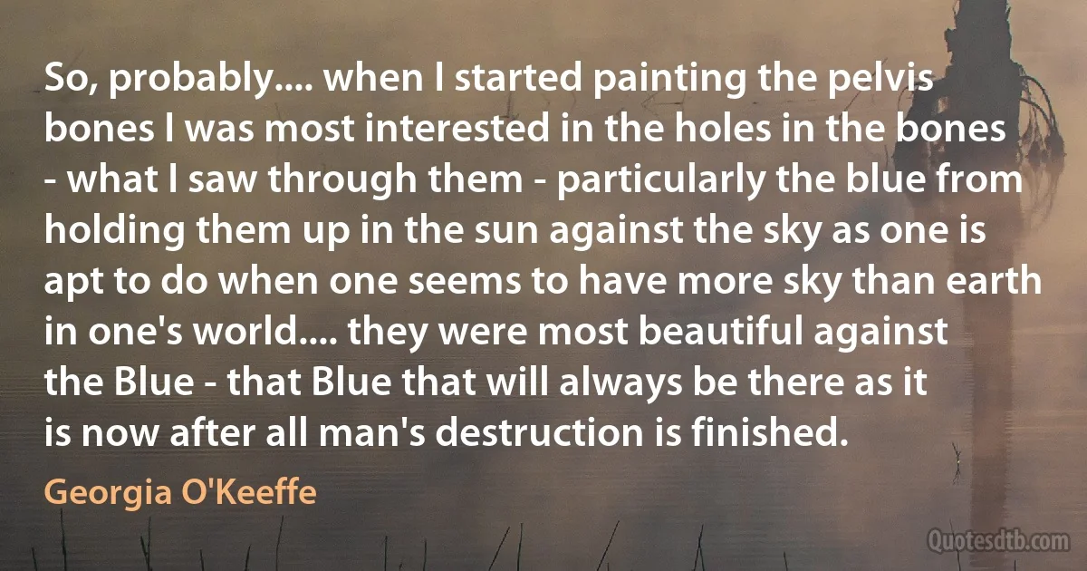 So, probably.... when I started painting the pelvis bones I was most interested in the holes in the bones - what I saw through them - particularly the blue from holding them up in the sun against the sky as one is apt to do when one seems to have more sky than earth in one's world.... they were most beautiful against the Blue - that Blue that will always be there as it is now after all man's destruction is finished. (Georgia O'Keeffe)