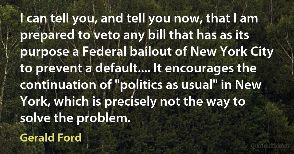 I can tell you, and tell you now, that I am prepared to veto any bill that has as its purpose a Federal bailout of New York City to prevent a default.... It encourages the continuation of "politics as usual" in New York, which is precisely not the way to solve the problem. (Gerald Ford)