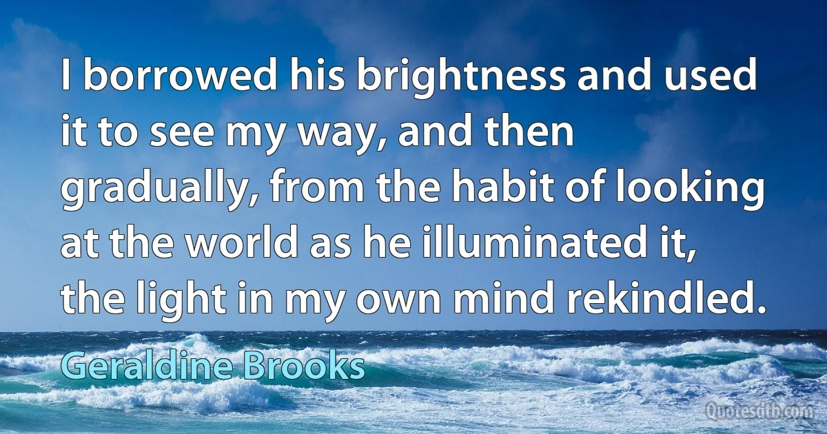 I borrowed his brightness and used it to see my way, and then gradually, from the habit of looking at the world as he illuminated it, the light in my own mind rekindled. (Geraldine Brooks)