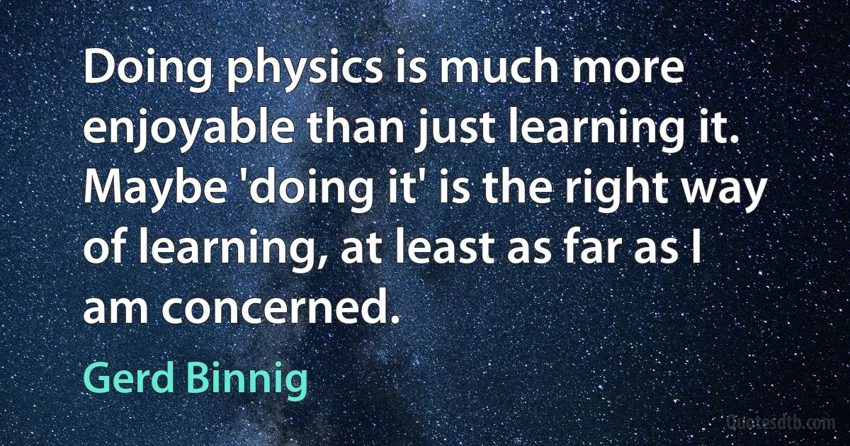 Doing physics is much more enjoyable than just learning it. Maybe 'doing it' is the right way of learning, at least as far as I am concerned. (Gerd Binnig)