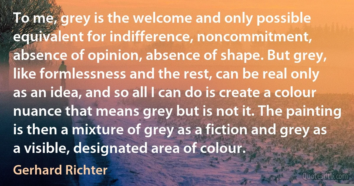 To me, grey is the welcome and only possible equivalent for indifference, noncommitment, absence of opinion, absence of shape. But grey, like formlessness and the rest, can be real only as an idea, and so all I can do is create a colour nuance that means grey but is not it. The painting is then a mixture of grey as a fiction and grey as a visible, designated area of colour. (Gerhard Richter)