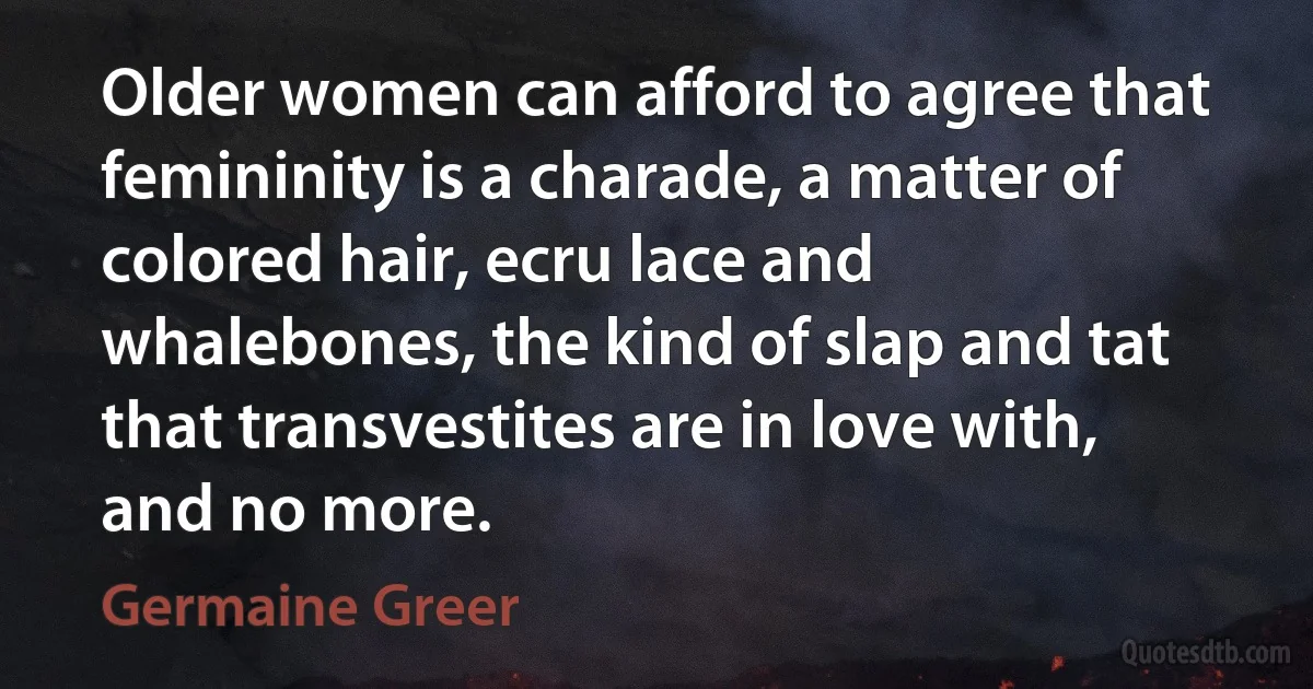 Older women can afford to agree that femininity is a charade, a matter of colored hair, ecru lace and whalebones, the kind of slap and tat that transvestites are in love with, and no more. (Germaine Greer)