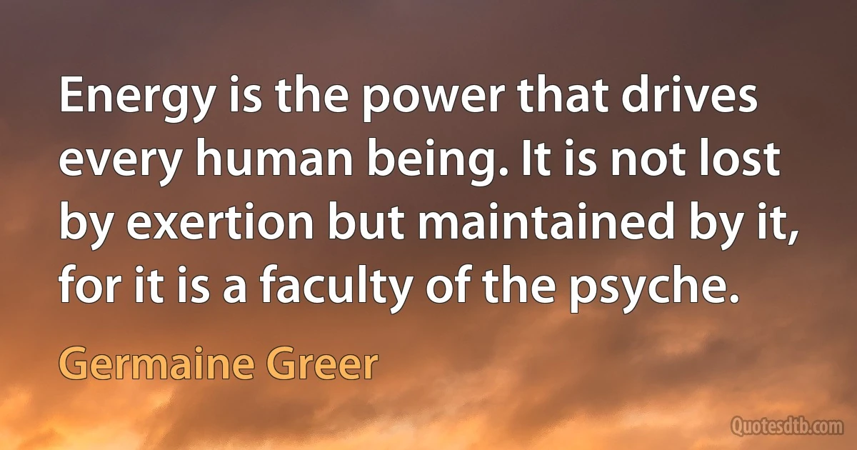 Energy is the power that drives every human being. It is not lost by exertion but maintained by it, for it is a faculty of the psyche. (Germaine Greer)