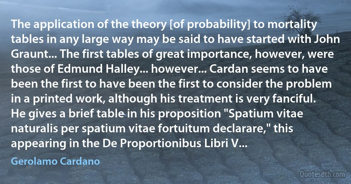 The application of the theory [of probability] to mortality tables in any large way may be said to have started with John Graunt... The first tables of great importance, however, were those of Edmund Halley... however... Cardan seems to have been the first to have been the first to consider the problem in a printed work, although his treatment is very fanciful. He gives a brief table in his proposition "Spatium vitae naturalis per spatium vitae fortuitum declarare," this appearing in the De Proportionibus Libri V... (Gerolamo Cardano)