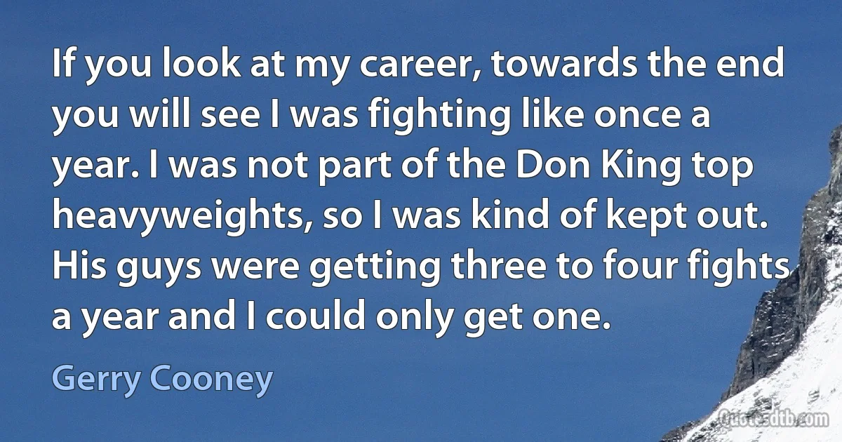 If you look at my career, towards the end you will see I was fighting like once a year. I was not part of the Don King top heavyweights, so I was kind of kept out. His guys were getting three to four fights a year and I could only get one. (Gerry Cooney)