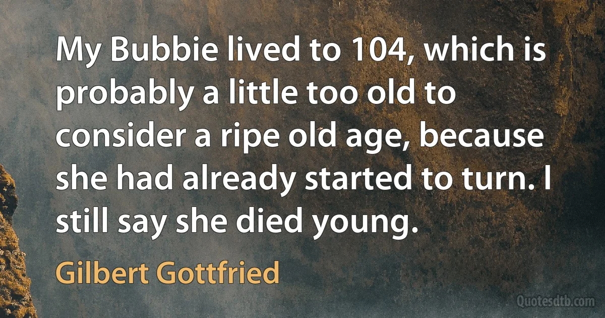 My Bubbie lived to 104, which is probably a little too old to consider a ripe old age, because she had already started to turn. I still say she died young. (Gilbert Gottfried)