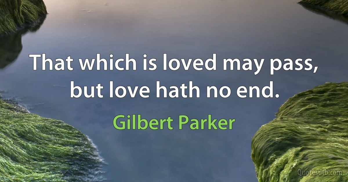 That which is loved may pass, but love hath no end. (Gilbert Parker)