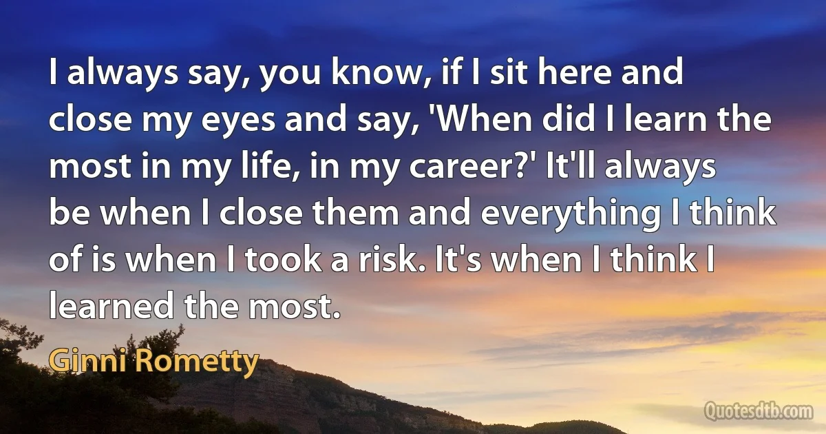 I always say, you know, if I sit here and close my eyes and say, 'When did I learn the most in my life, in my career?' It'll always be when I close them and everything I think of is when I took a risk. It's when I think I learned the most. (Ginni Rometty)