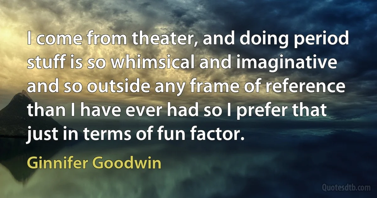 I come from theater, and doing period stuff is so whimsical and imaginative and so outside any frame of reference than I have ever had so I prefer that just in terms of fun factor. (Ginnifer Goodwin)