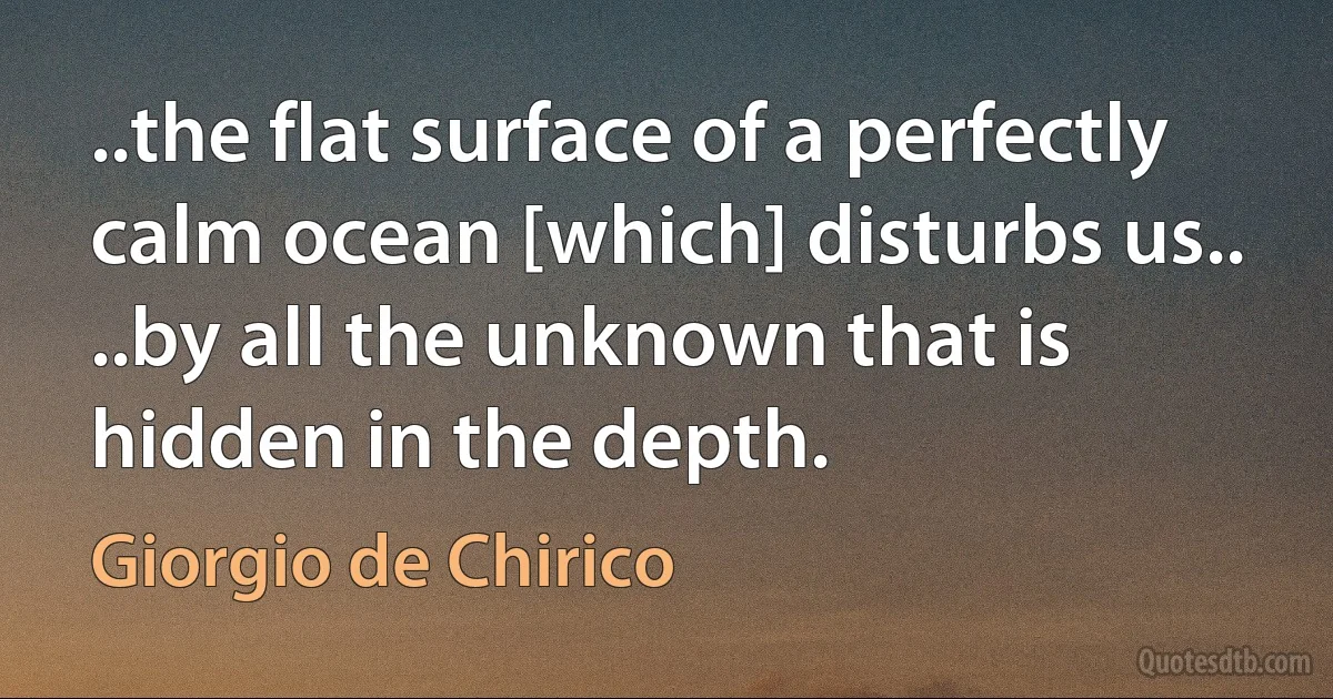 ..the flat surface of a perfectly calm ocean [which] disturbs us.. ..by all the unknown that is hidden in the depth. (Giorgio de Chirico)