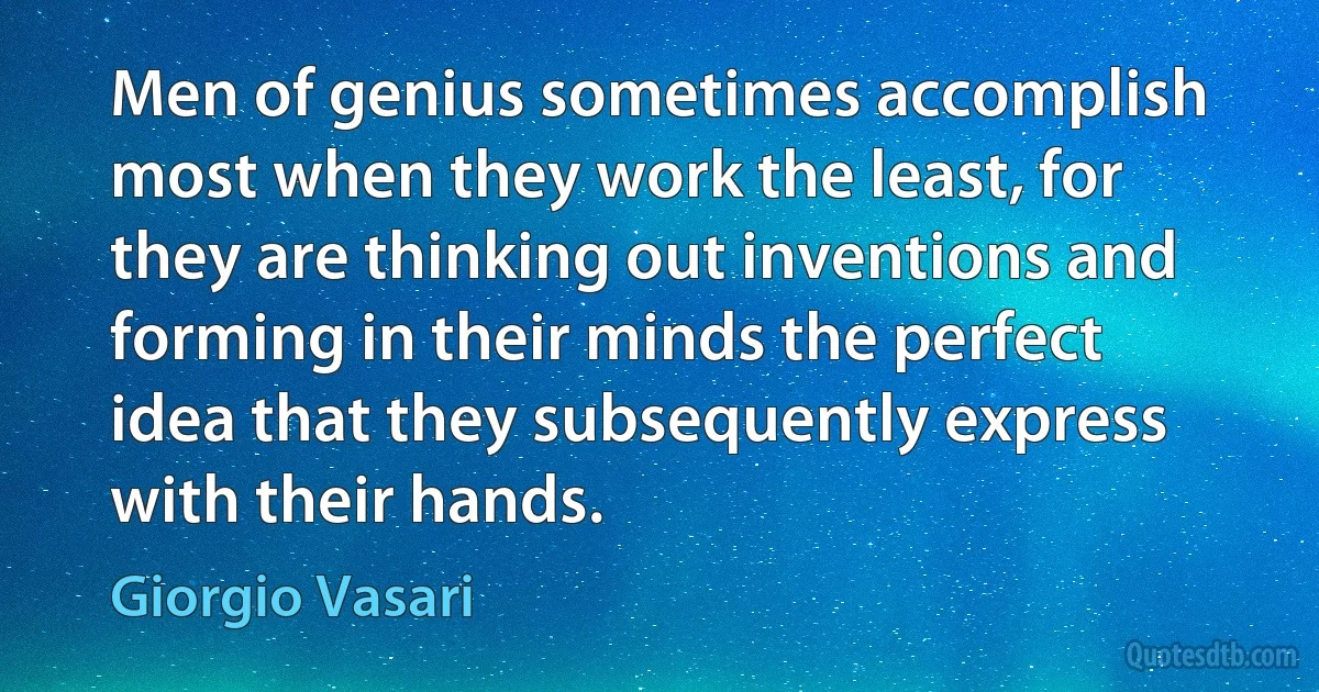 Men of genius sometimes accomplish most when they work the least, for they are thinking out inventions and forming in their minds the perfect idea that they subsequently express with their hands. (Giorgio Vasari)