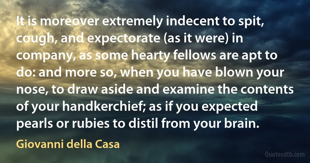 It is moreover extremely indecent to spit, cough, and expectorate (as it were) in company, as some hearty fellows are apt to do: and more so, when you have blown your nose, to draw aside and examine the contents of your handkerchief; as if you expected pearls or rubies to distil from your brain. (Giovanni della Casa)