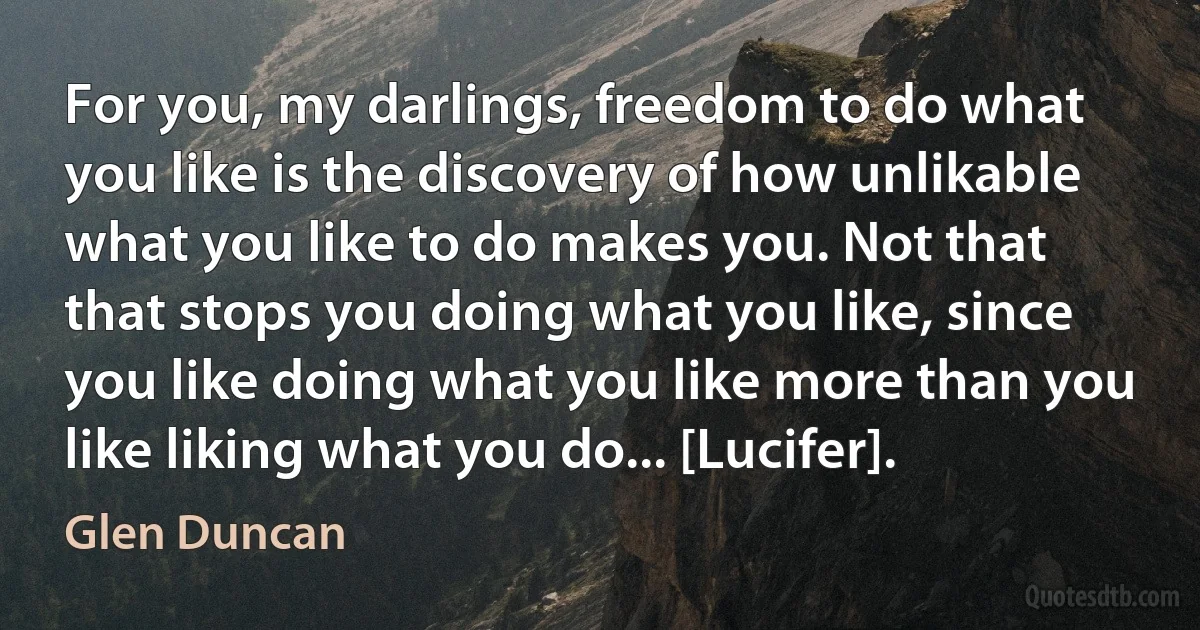 For you, my darlings, freedom to do what you like is the discovery of how unlikable what you like to do makes you. Not that that stops you doing what you like, since you like doing what you like more than you like liking what you do... [Lucifer]. (Glen Duncan)