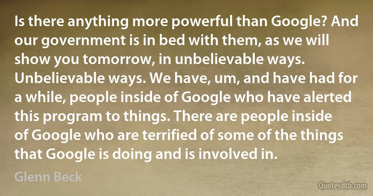 Is there anything more powerful than Google? And our government is in bed with them, as we will show you tomorrow, in unbelievable ways. Unbelievable ways. We have, um, and have had for a while, people inside of Google who have alerted this program to things. There are people inside of Google who are terrified of some of the things that Google is doing and is involved in. (Glenn Beck)